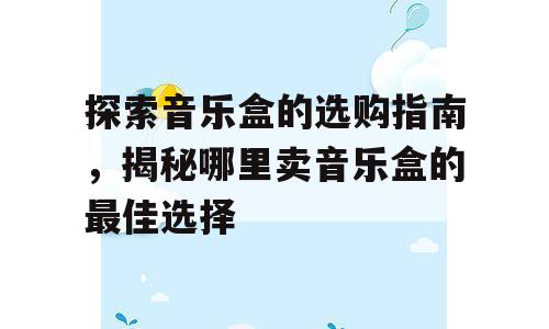 探索音乐盒的选购指南，揭秘哪里卖音乐盒的最佳选择