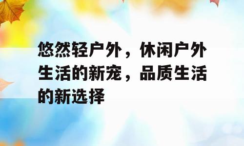 悠然轻户外，休闲户外生活的新宠，品质生活的新选择