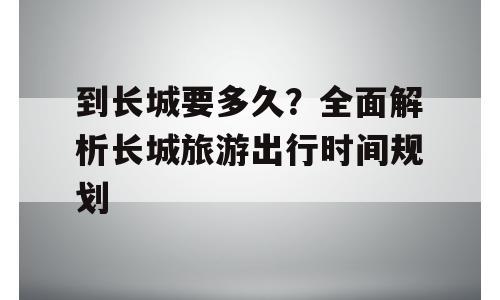 到长城要多久？全面解析长城旅游出行时间规划