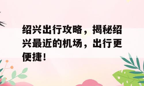 绍兴出行攻略，揭秘绍兴最近的机场，出行更便捷！