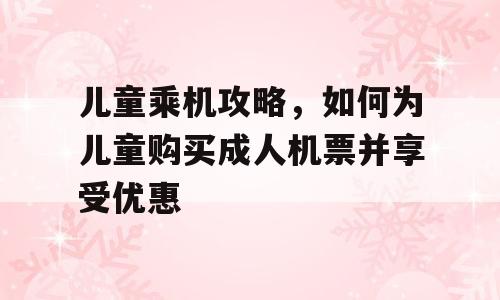 儿童乘机攻略，如何为儿童购买成人机票并享受优惠