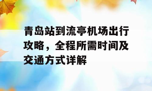 青岛站到流亭机场出行攻略，全程所需时间及交通方式详解