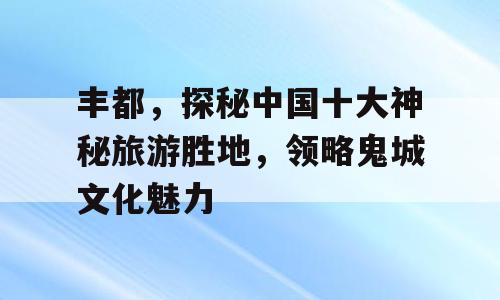 丰都，探秘中国十大神秘旅游胜地，领略鬼城文化魅力