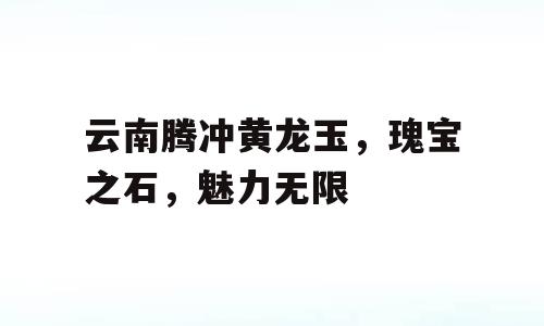 云南腾冲黄龙玉，瑰宝之石，魅力无限