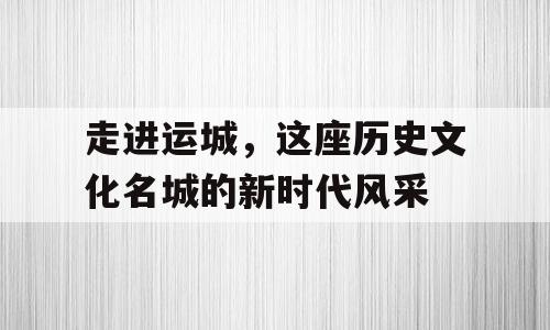 走进运城，这座历史文化名城的新时代风采