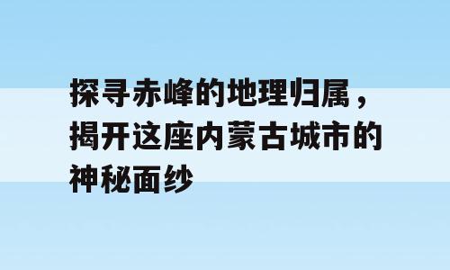 探寻赤峰的地理归属，揭开这座内蒙古城市的神秘面纱