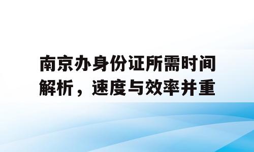 南京办身份证所需时间解析，速度与效率并重