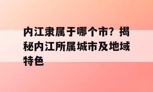 内江隶属于哪个市？揭秘内江所属城市及地域特色