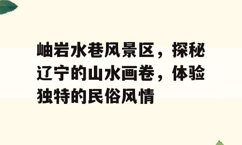 岫岩水巷风景区，探秘辽宁的山水画卷，体验独特的民俗风情