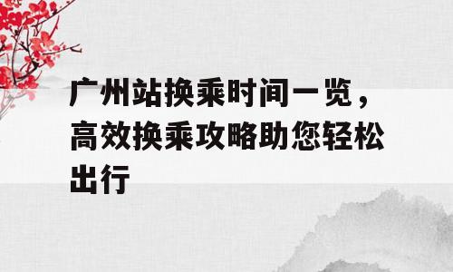 广州站换乘时间一览，高效换乘攻略助您轻松出行