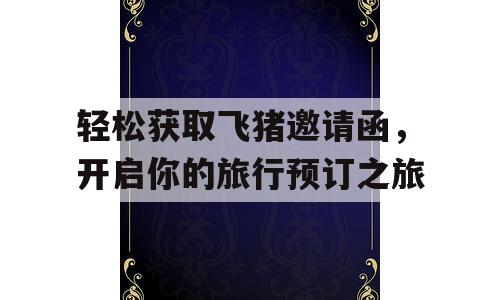 轻松获取飞猪邀请函，开启你的旅行预订之旅