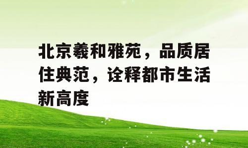 北京羲和雅苑，品质居住典范，诠释都市生活新高度