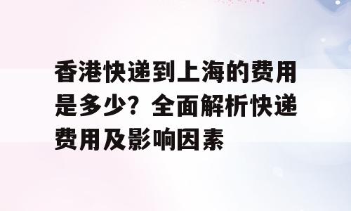 香港快递到上海的费用是多少？全面解析快递费用及影响因素
