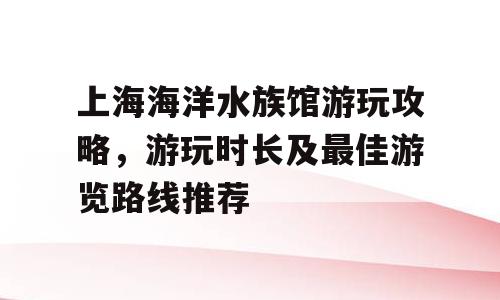 上海海洋水族馆游玩攻略，游玩时长及最佳游览路线推荐