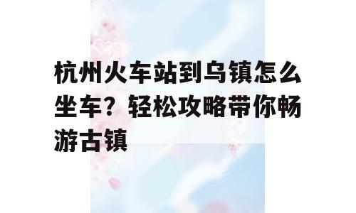 杭州火车站到乌镇怎么坐车？轻松攻略带你畅游古镇