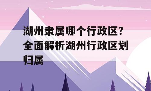 湖州隶属哪个行政区？全面解析湖州行政区划归属