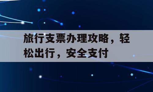 旅行支票办理攻略，轻松出行，安全支付