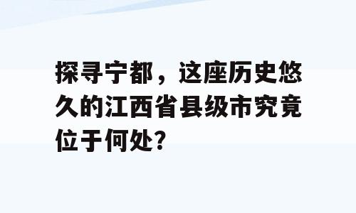 探寻宁都，这座历史悠久的江西省县级市究竟位于何处？