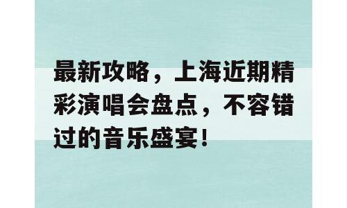 最新攻略，上海近期精彩演唱会盘点，不容错过的音乐盛宴！