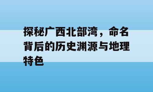 探秘广西北部湾，命名背后的历史渊源与地理特色