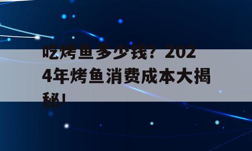 吃烤鱼多少钱？2024年烤鱼消费成本大揭秘！