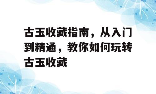 古玉收藏指南，从入门到精通，教你如何玩转古玉收藏