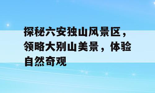 探秘六安独山风景区，领略大别山美景，体验自然奇观