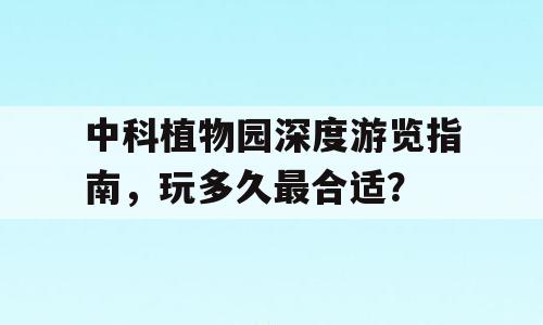 中科植物园深度游览指南，玩多久最合适？