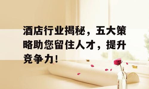 酒店行业揭秘，五大策略助您留住人才，提升竞争力！