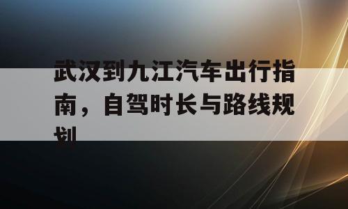 武汉到九江汽车出行指南，自驾时长与路线规划