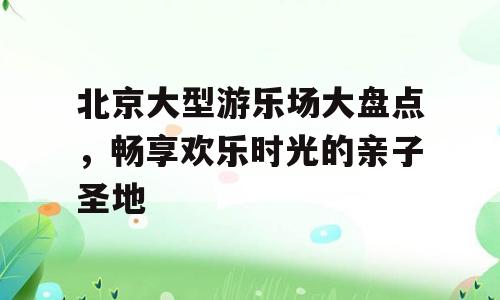北京大型游乐场大盘点，畅享欢乐时光的亲子圣地