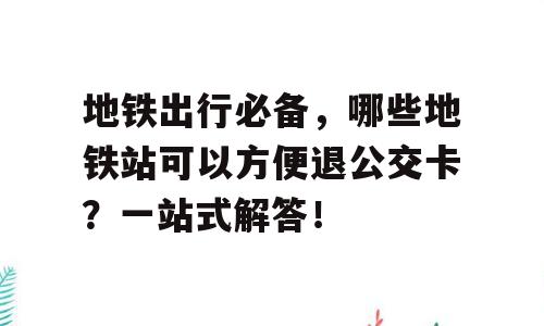 地铁出行必备，哪些地铁站可以方便退公交卡？一站式解答！