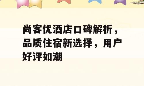 尚客优酒店口碑解析，品质住宿新选择，用户好评如潮