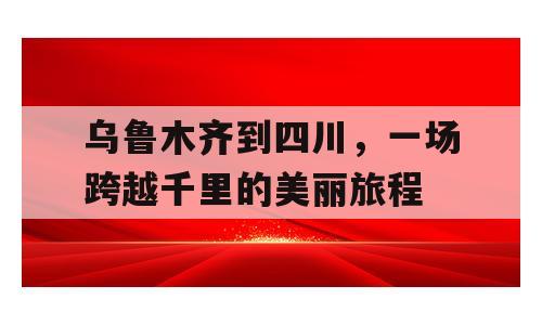 乌鲁木齐到四川，一场跨越千里的美丽旅程