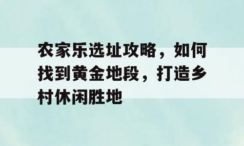 农家乐选址攻略，如何找到黄金地段，打造乡村休闲胜地