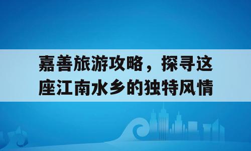 嘉善旅游攻略，探寻这座江南水乡的独特风情