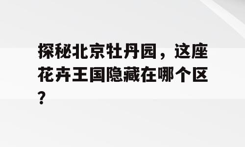 探秘北京牡丹园，这座花卉王国隐藏在哪个区？