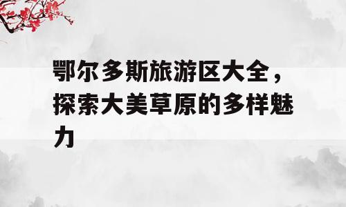 鄂尔多斯旅游区大全，探索大美草原的多样魅力