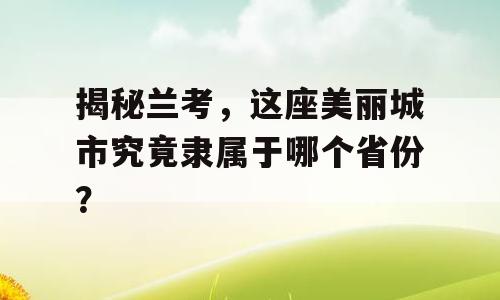 揭秘兰考，这座美丽城市究竟隶属于哪个省份？
