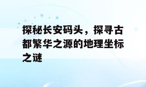 探秘长安码头，探寻古都繁华之源的地理坐标之谜