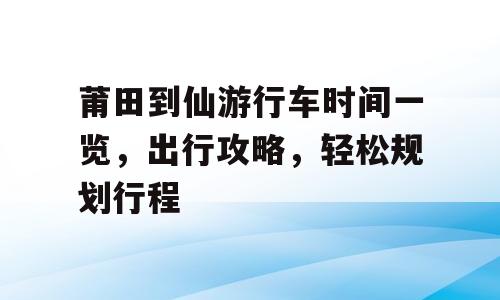 莆田到仙游行车时间一览，出行攻略，轻松规划行程