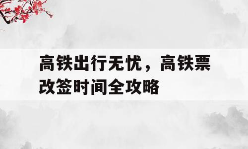 高铁出行无忧，高铁票改签时间全攻略