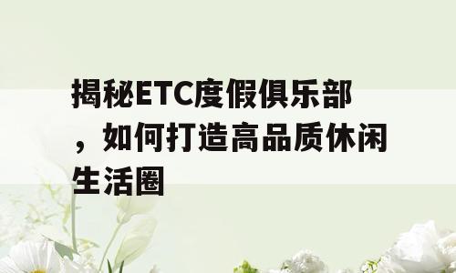 揭秘ETC度假俱乐部，如何打造高品质休闲生活圈