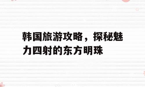 韩国旅游攻略，探秘魅力四射的东方明珠