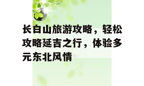 长白山旅游攻略，轻松攻略延吉之行，体验多元东北风情