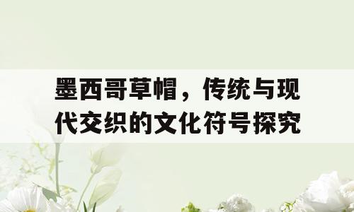 墨西哥草帽，传统与现代交织的文化符号探究