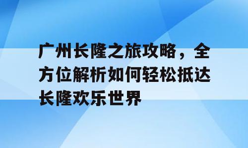 广州长隆之旅攻略，全方位解析如何轻松抵达长隆欢乐世界