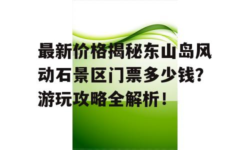 最新价格揭秘东山岛风动石景区门票多少钱？游玩攻略全解析！