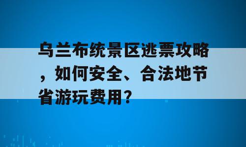 乌兰布统景区逃票攻略，如何安全、合法地节省游玩费用？