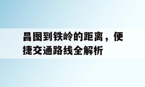 昌图到铁岭的距离，便捷交通路线全解析